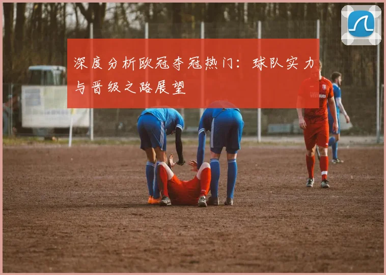 深度分析欧冠夺冠热门:球队实力与晋级之路展望
