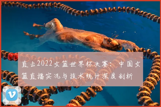 直击2022女篮世界杯决赛:中国女篮直播实况与技术统计深度剖析