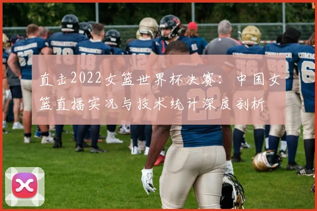 直击2022女篮世界杯决赛:中国女篮直播实况与技术统计深度剖析